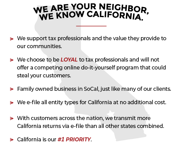 We are your neighbor, we know California. We support tax professionals and the value they provide to our communities. We choose to be loyal to tax professionals and will not offer a competing online do-it-yourself program that could steal your customers. Family owned business in SoCal, just like many of our clients. We e-file all entity types for California at no additional cost. With customers across the nation, we transmit more California returns via e-file than all other states combined. California is our #1 priority.